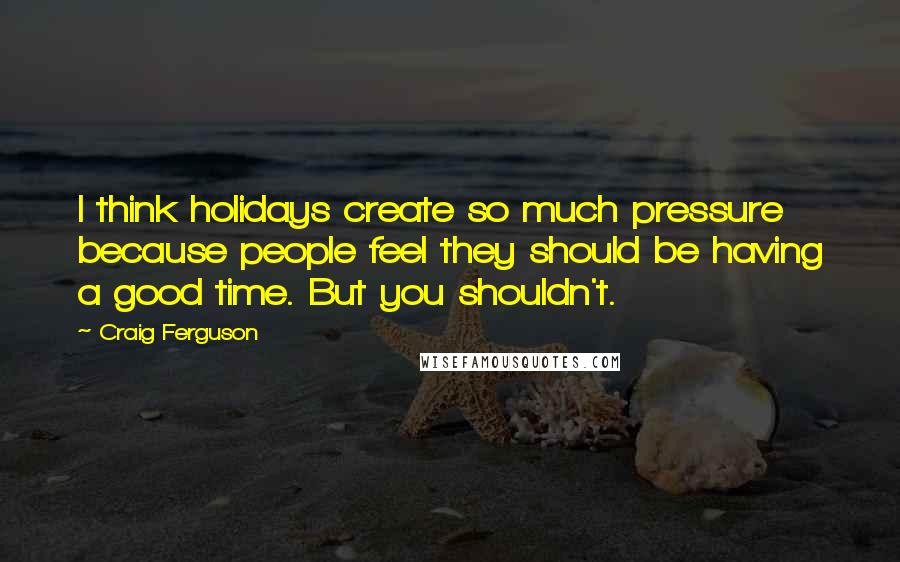 Craig Ferguson Quotes: I think holidays create so much pressure because people feel they should be having a good time. But you shouldn't.