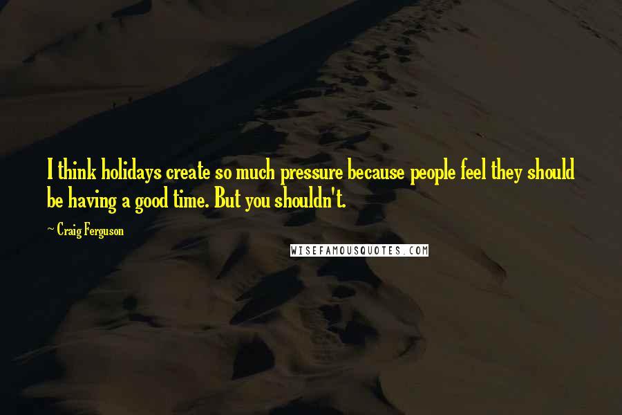 Craig Ferguson Quotes: I think holidays create so much pressure because people feel they should be having a good time. But you shouldn't.