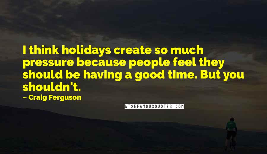 Craig Ferguson Quotes: I think holidays create so much pressure because people feel they should be having a good time. But you shouldn't.