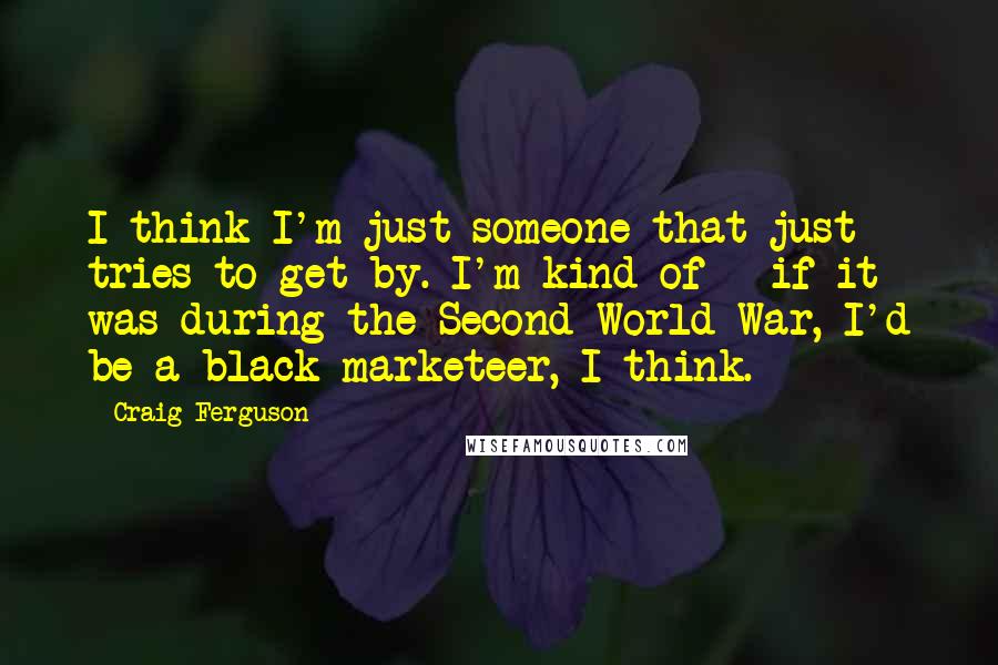 Craig Ferguson Quotes: I think I'm just someone that just tries to get by. I'm kind of - if it was during the Second World War, I'd be a black marketeer, I think.