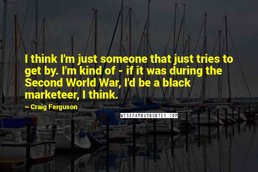Craig Ferguson Quotes: I think I'm just someone that just tries to get by. I'm kind of - if it was during the Second World War, I'd be a black marketeer, I think.
