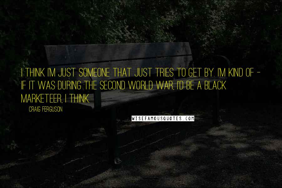 Craig Ferguson Quotes: I think I'm just someone that just tries to get by. I'm kind of - if it was during the Second World War, I'd be a black marketeer, I think.