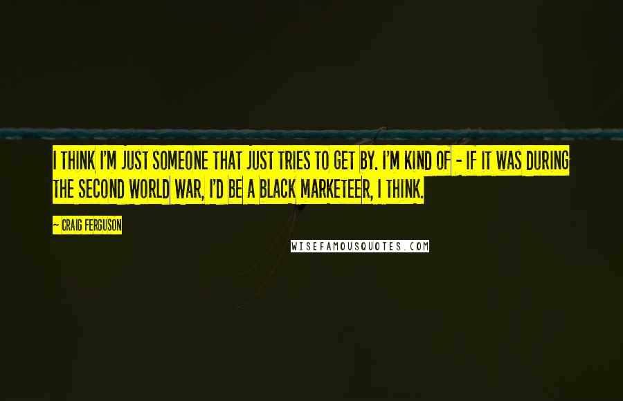 Craig Ferguson Quotes: I think I'm just someone that just tries to get by. I'm kind of - if it was during the Second World War, I'd be a black marketeer, I think.