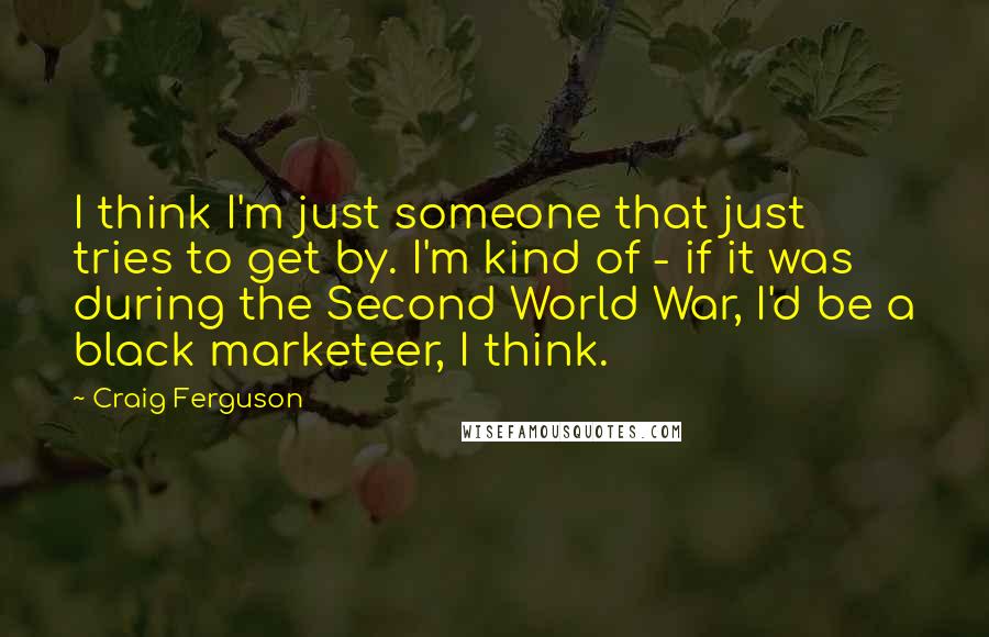 Craig Ferguson Quotes: I think I'm just someone that just tries to get by. I'm kind of - if it was during the Second World War, I'd be a black marketeer, I think.