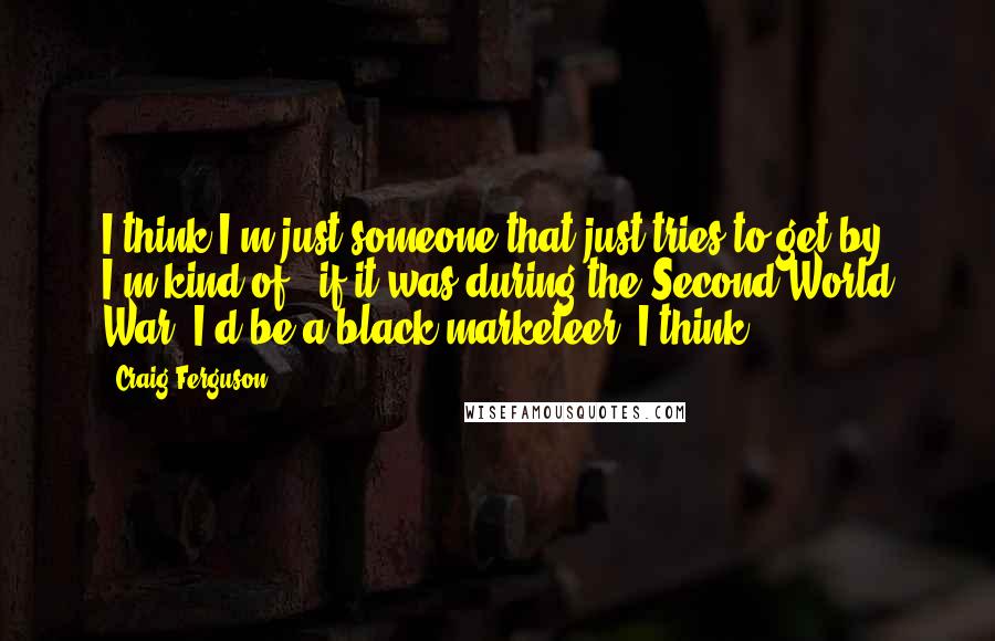 Craig Ferguson Quotes: I think I'm just someone that just tries to get by. I'm kind of - if it was during the Second World War, I'd be a black marketeer, I think.