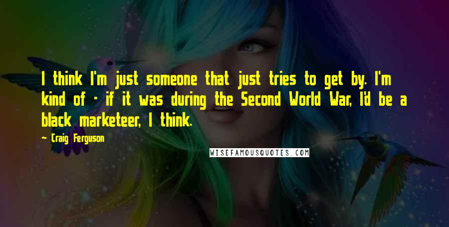 Craig Ferguson Quotes: I think I'm just someone that just tries to get by. I'm kind of - if it was during the Second World War, I'd be a black marketeer, I think.