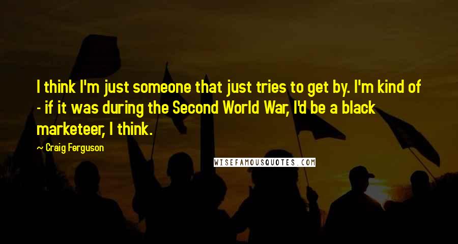 Craig Ferguson Quotes: I think I'm just someone that just tries to get by. I'm kind of - if it was during the Second World War, I'd be a black marketeer, I think.