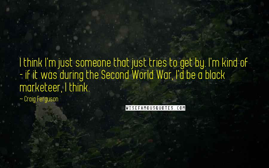 Craig Ferguson Quotes: I think I'm just someone that just tries to get by. I'm kind of - if it was during the Second World War, I'd be a black marketeer, I think.
