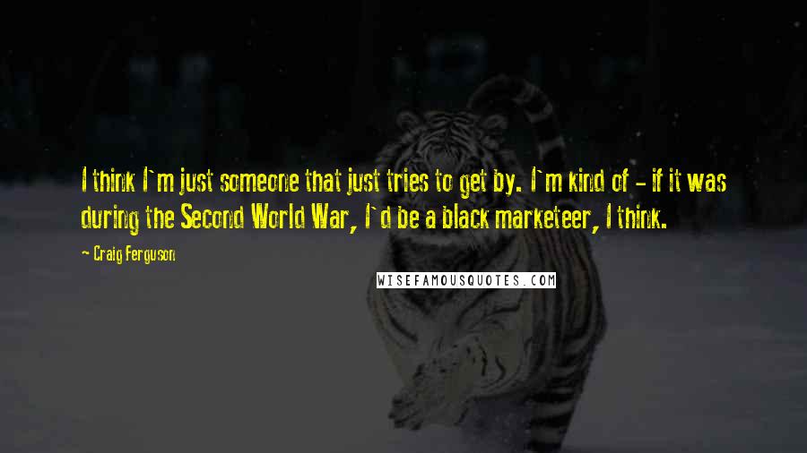 Craig Ferguson Quotes: I think I'm just someone that just tries to get by. I'm kind of - if it was during the Second World War, I'd be a black marketeer, I think.