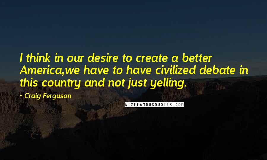 Craig Ferguson Quotes: I think in our desire to create a better America,we have to have civilized debate in this country and not just yelling.