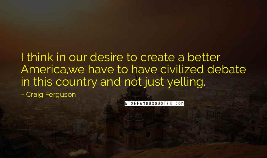 Craig Ferguson Quotes: I think in our desire to create a better America,we have to have civilized debate in this country and not just yelling.