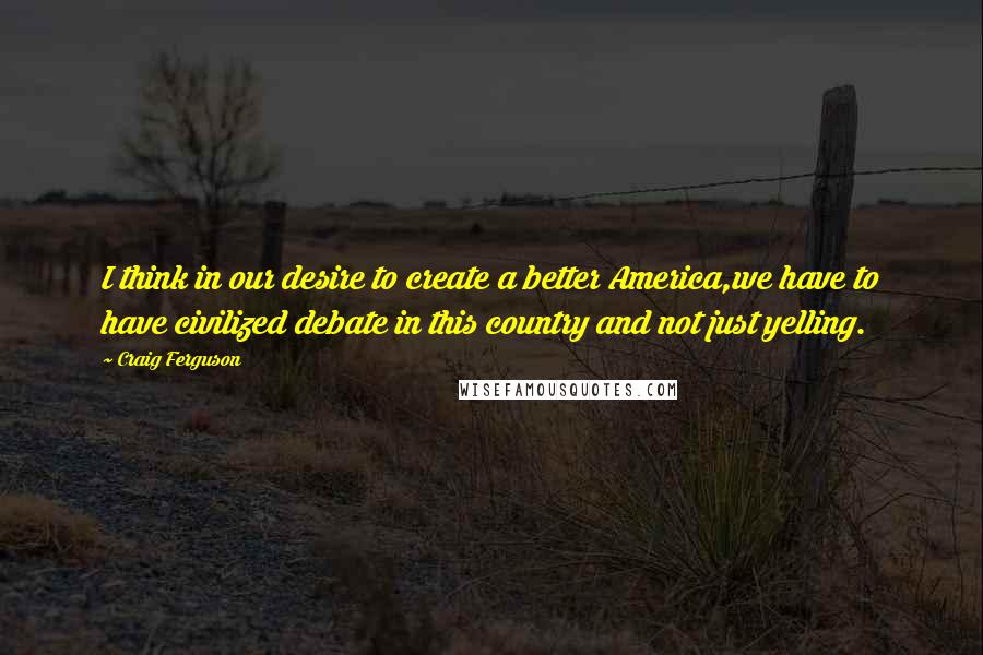 Craig Ferguson Quotes: I think in our desire to create a better America,we have to have civilized debate in this country and not just yelling.