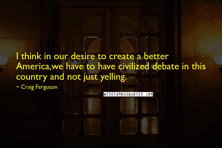 Craig Ferguson Quotes: I think in our desire to create a better America,we have to have civilized debate in this country and not just yelling.