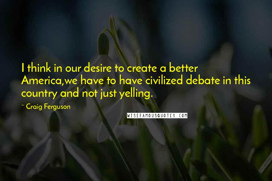Craig Ferguson Quotes: I think in our desire to create a better America,we have to have civilized debate in this country and not just yelling.