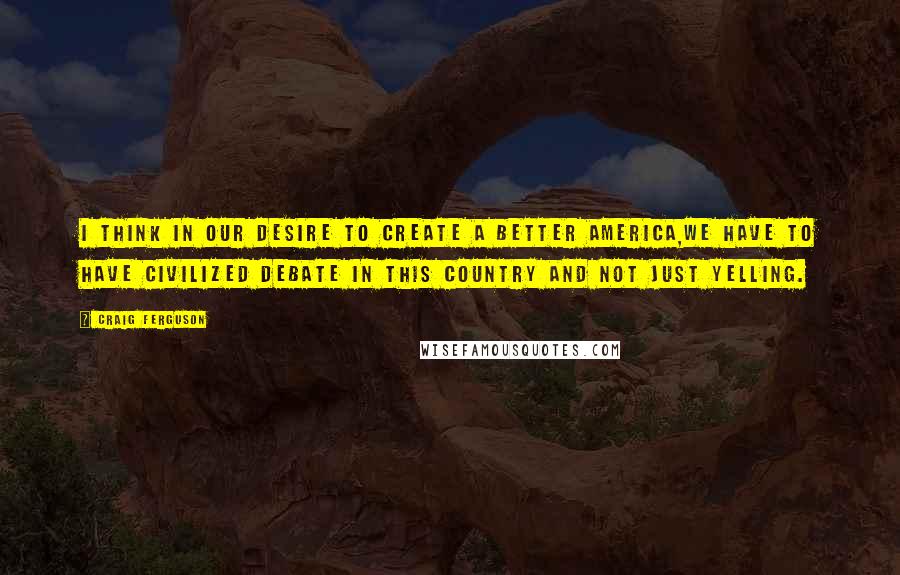 Craig Ferguson Quotes: I think in our desire to create a better America,we have to have civilized debate in this country and not just yelling.