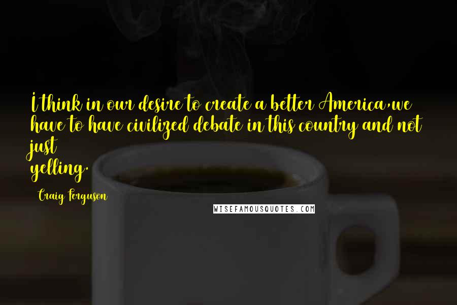Craig Ferguson Quotes: I think in our desire to create a better America,we have to have civilized debate in this country and not just yelling.
