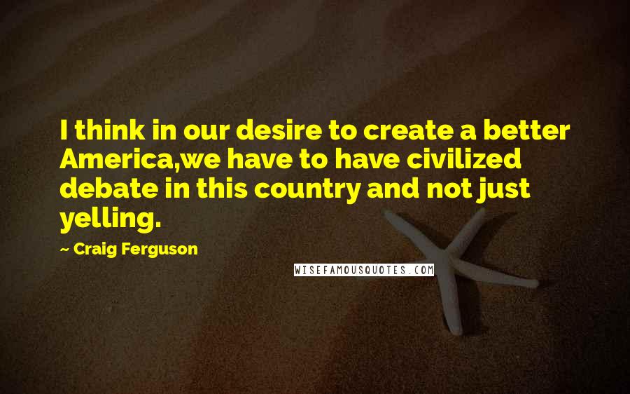 Craig Ferguson Quotes: I think in our desire to create a better America,we have to have civilized debate in this country and not just yelling.