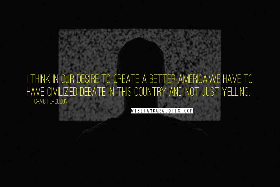 Craig Ferguson Quotes: I think in our desire to create a better America,we have to have civilized debate in this country and not just yelling.