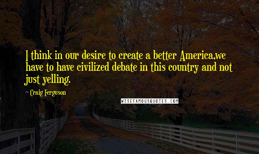 Craig Ferguson Quotes: I think in our desire to create a better America,we have to have civilized debate in this country and not just yelling.