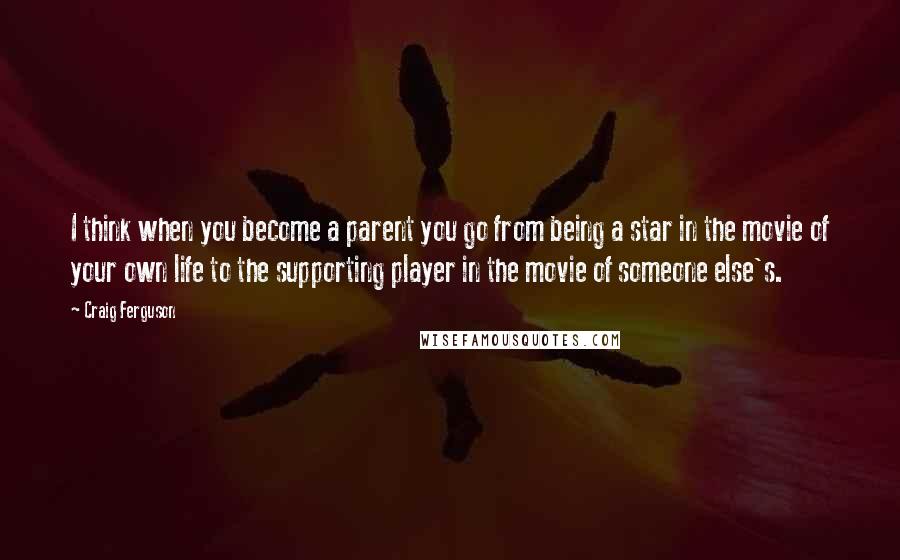 Craig Ferguson Quotes: I think when you become a parent you go from being a star in the movie of your own life to the supporting player in the movie of someone else's.