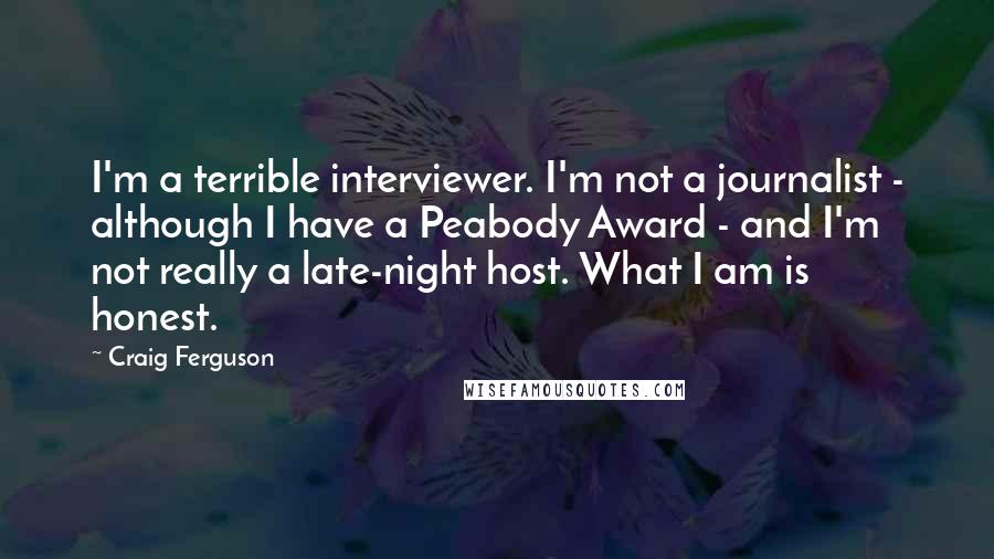 Craig Ferguson Quotes: I'm a terrible interviewer. I'm not a journalist - although I have a Peabody Award - and I'm not really a late-night host. What I am is honest.