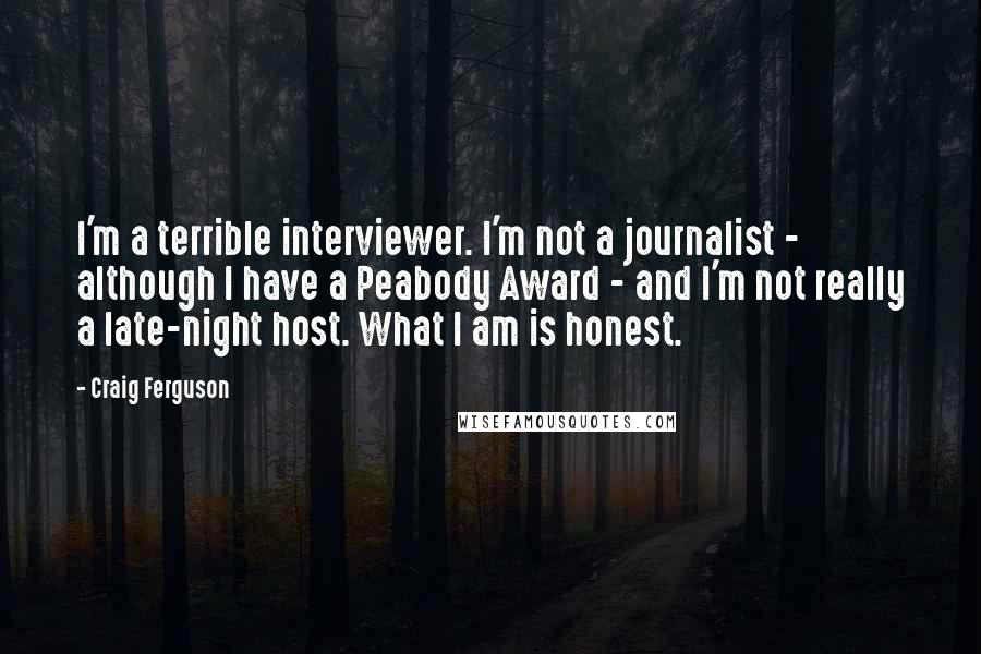 Craig Ferguson Quotes: I'm a terrible interviewer. I'm not a journalist - although I have a Peabody Award - and I'm not really a late-night host. What I am is honest.