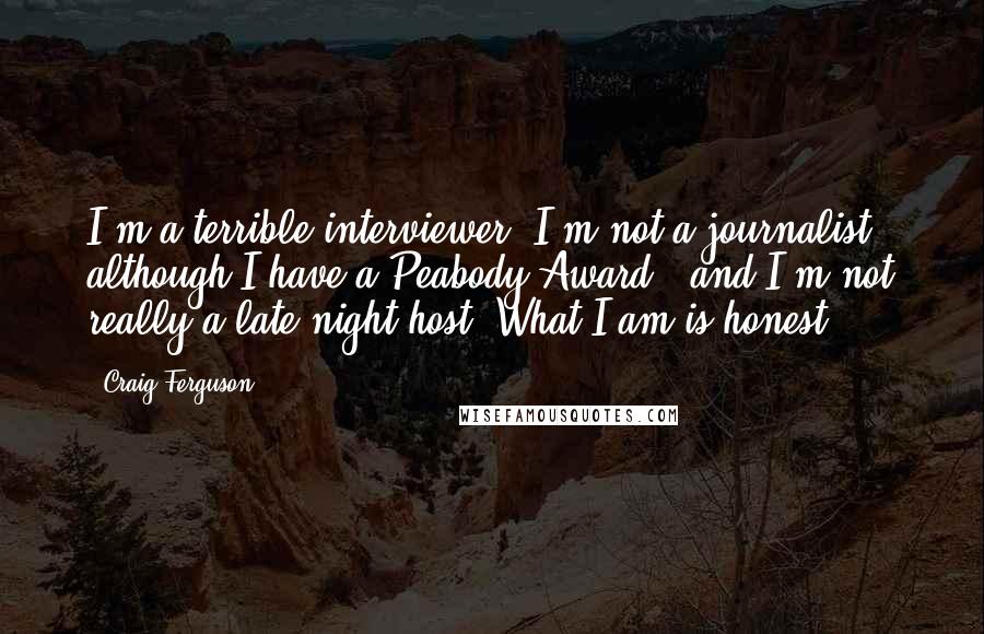 Craig Ferguson Quotes: I'm a terrible interviewer. I'm not a journalist - although I have a Peabody Award - and I'm not really a late-night host. What I am is honest.