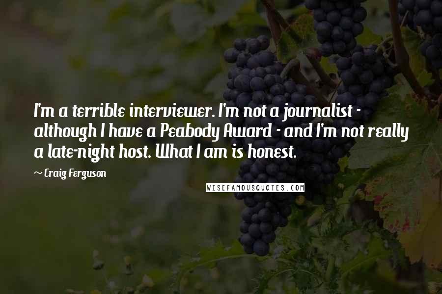 Craig Ferguson Quotes: I'm a terrible interviewer. I'm not a journalist - although I have a Peabody Award - and I'm not really a late-night host. What I am is honest.