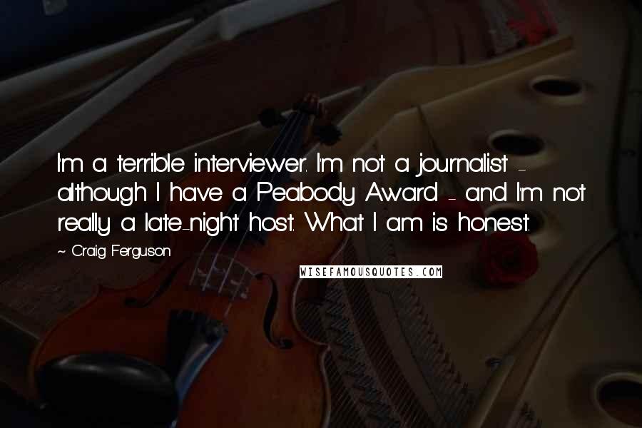 Craig Ferguson Quotes: I'm a terrible interviewer. I'm not a journalist - although I have a Peabody Award - and I'm not really a late-night host. What I am is honest.