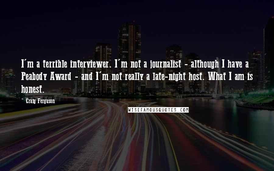 Craig Ferguson Quotes: I'm a terrible interviewer. I'm not a journalist - although I have a Peabody Award - and I'm not really a late-night host. What I am is honest.