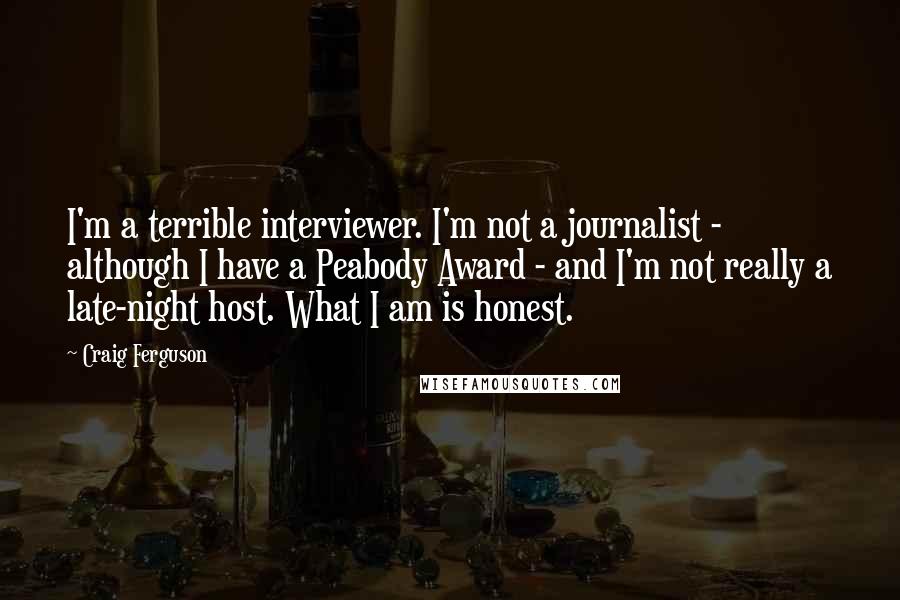 Craig Ferguson Quotes: I'm a terrible interviewer. I'm not a journalist - although I have a Peabody Award - and I'm not really a late-night host. What I am is honest.