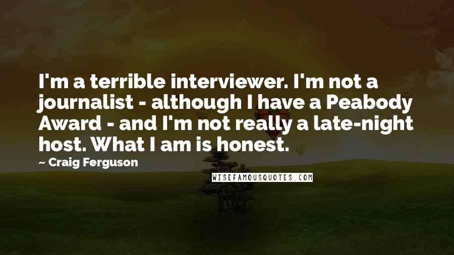 Craig Ferguson Quotes: I'm a terrible interviewer. I'm not a journalist - although I have a Peabody Award - and I'm not really a late-night host. What I am is honest.