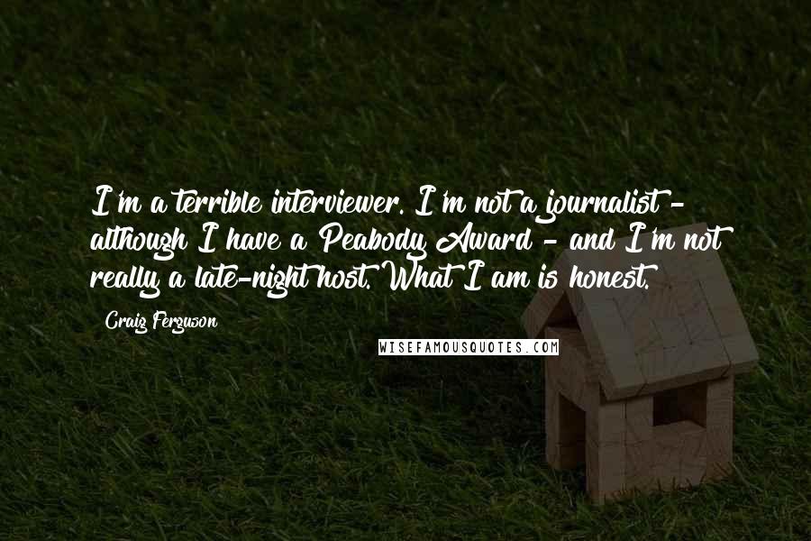 Craig Ferguson Quotes: I'm a terrible interviewer. I'm not a journalist - although I have a Peabody Award - and I'm not really a late-night host. What I am is honest.