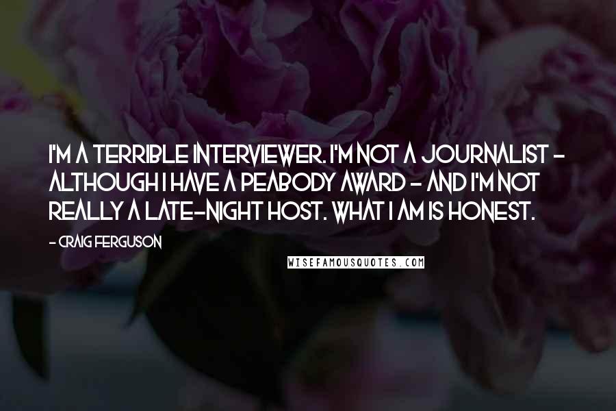 Craig Ferguson Quotes: I'm a terrible interviewer. I'm not a journalist - although I have a Peabody Award - and I'm not really a late-night host. What I am is honest.