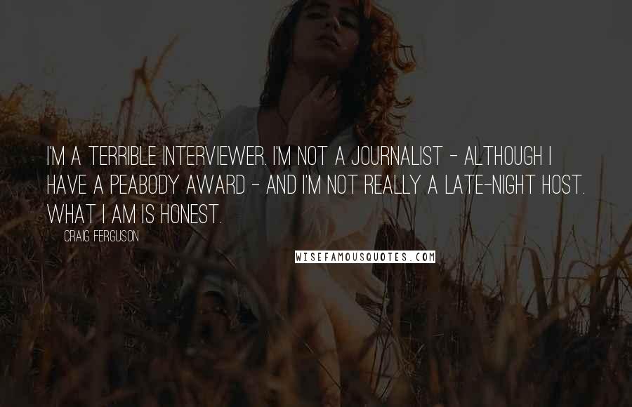 Craig Ferguson Quotes: I'm a terrible interviewer. I'm not a journalist - although I have a Peabody Award - and I'm not really a late-night host. What I am is honest.