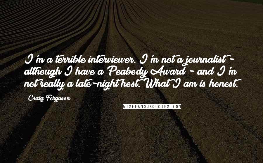 Craig Ferguson Quotes: I'm a terrible interviewer. I'm not a journalist - although I have a Peabody Award - and I'm not really a late-night host. What I am is honest.