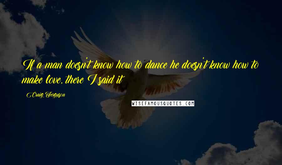 Craig Ferguson Quotes: If a man doesn't know how to dance he doesn't know how to make love, there I said it!