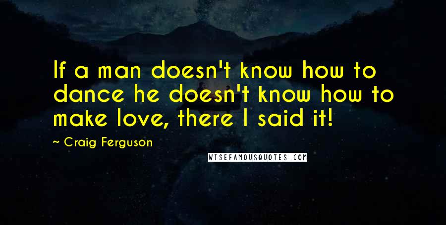 Craig Ferguson Quotes: If a man doesn't know how to dance he doesn't know how to make love, there I said it!