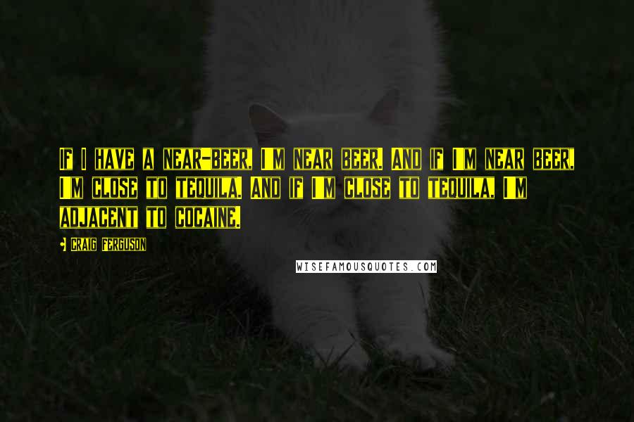Craig Ferguson Quotes: If I have a near-beer, I'm near beer. And if I'm near beer, I'm close to tequila. And if I'm close to tequila, I'm adjacent to cocaine.
