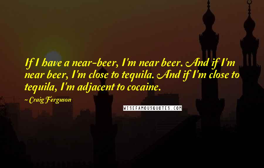 Craig Ferguson Quotes: If I have a near-beer, I'm near beer. And if I'm near beer, I'm close to tequila. And if I'm close to tequila, I'm adjacent to cocaine.