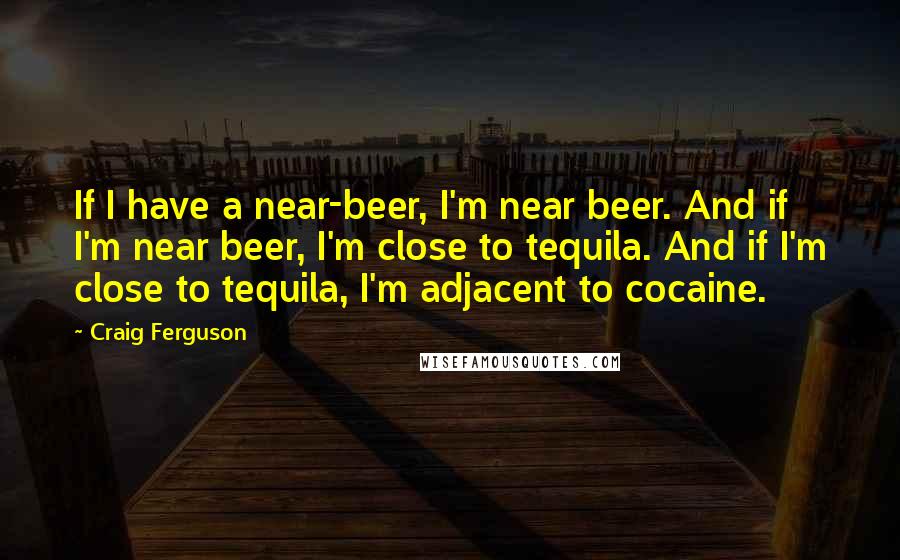 Craig Ferguson Quotes: If I have a near-beer, I'm near beer. And if I'm near beer, I'm close to tequila. And if I'm close to tequila, I'm adjacent to cocaine.