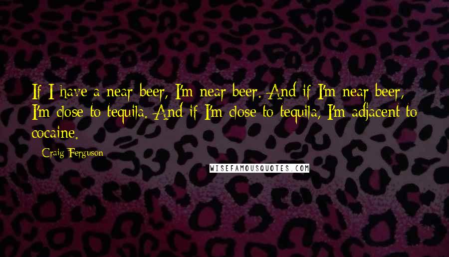 Craig Ferguson Quotes: If I have a near-beer, I'm near beer. And if I'm near beer, I'm close to tequila. And if I'm close to tequila, I'm adjacent to cocaine.