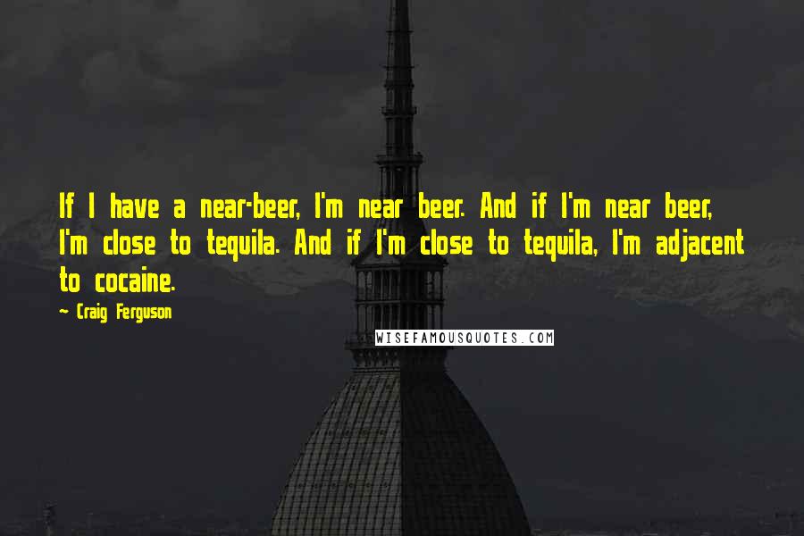 Craig Ferguson Quotes: If I have a near-beer, I'm near beer. And if I'm near beer, I'm close to tequila. And if I'm close to tequila, I'm adjacent to cocaine.