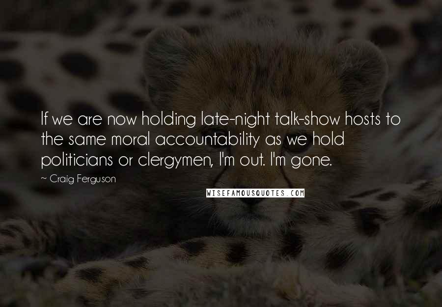 Craig Ferguson Quotes: If we are now holding late-night talk-show hosts to the same moral accountability as we hold politicians or clergymen, I'm out. I'm gone.