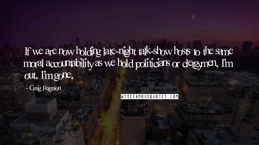 Craig Ferguson Quotes: If we are now holding late-night talk-show hosts to the same moral accountability as we hold politicians or clergymen, I'm out. I'm gone.