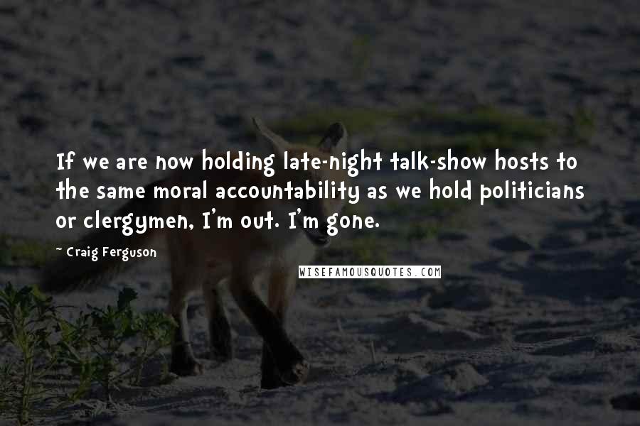 Craig Ferguson Quotes: If we are now holding late-night talk-show hosts to the same moral accountability as we hold politicians or clergymen, I'm out. I'm gone.
