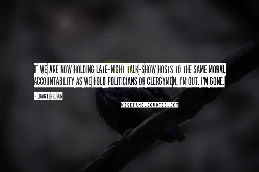 Craig Ferguson Quotes: If we are now holding late-night talk-show hosts to the same moral accountability as we hold politicians or clergymen, I'm out. I'm gone.