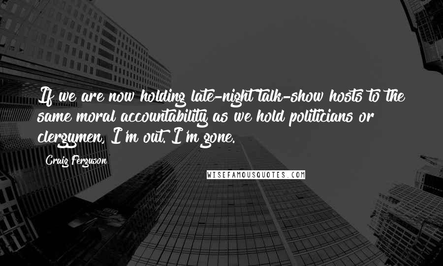 Craig Ferguson Quotes: If we are now holding late-night talk-show hosts to the same moral accountability as we hold politicians or clergymen, I'm out. I'm gone.