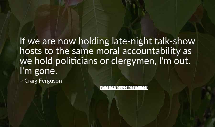 Craig Ferguson Quotes: If we are now holding late-night talk-show hosts to the same moral accountability as we hold politicians or clergymen, I'm out. I'm gone.