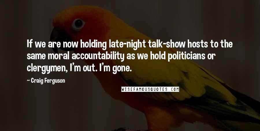 Craig Ferguson Quotes: If we are now holding late-night talk-show hosts to the same moral accountability as we hold politicians or clergymen, I'm out. I'm gone.